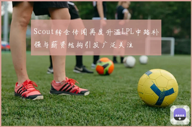 Scout转会传闻再度升温LPL中路补强与薪资结构引发广泛关注