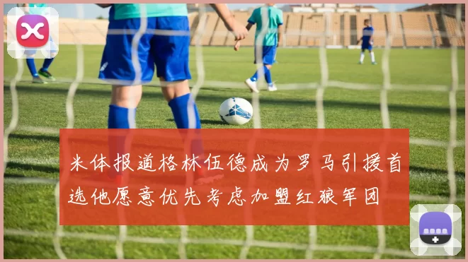 米体报道格林伍德成为罗马引援首选他愿意优先考虑加盟红狼军团