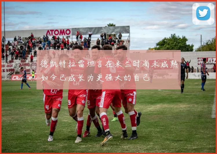 德凯特拉雷坦言在米兰时尚未成熟如今已成长为更强大的自己