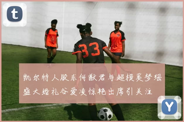凯尔特人股东何猷君与超模奚梦瑶盛大婚礼谷爱凌惊艳出席引关注