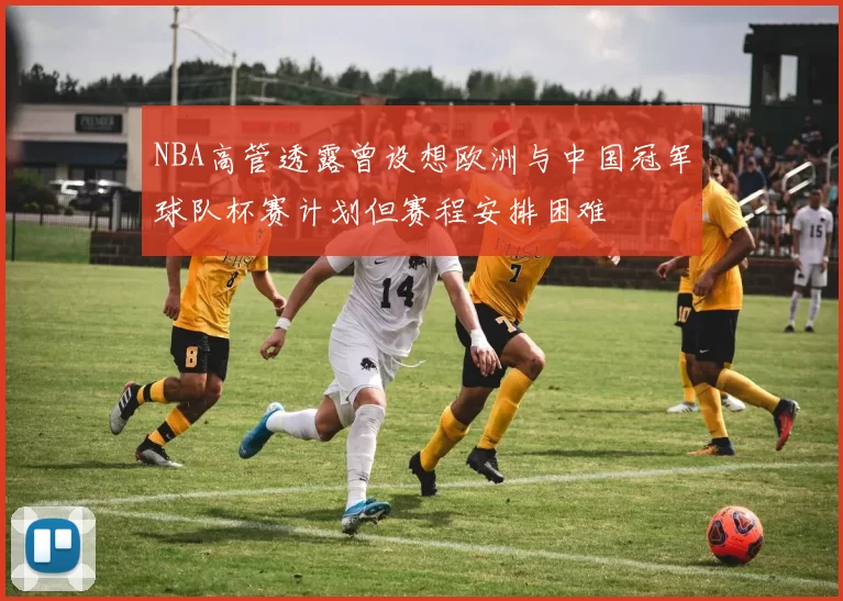 NBA高管透露曾设想欧洲与中国冠军球队杯赛计划但赛程安排困难