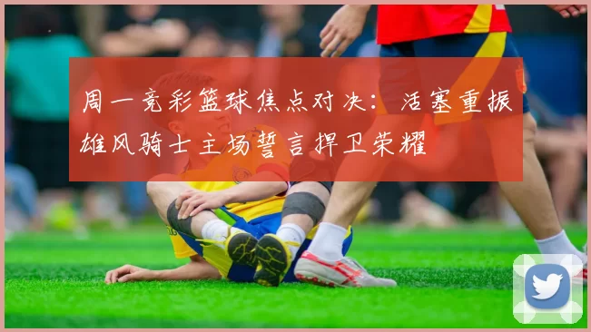 周一竞彩篮球焦点对决：活塞重振雄风骑士主场誓言捍卫荣耀