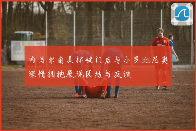 内马尔南美杯破门后与小罗比尼奥深情拥抱展现团结与友谊