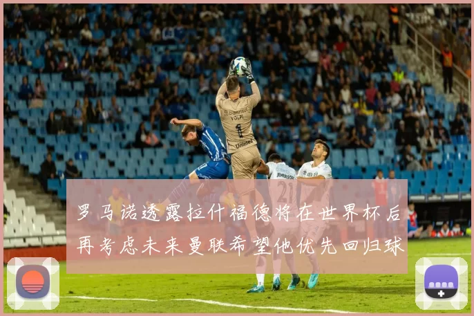 罗马诺透露拉什福德将在世界杯后再考虑未来曼联希望他优先回归球队