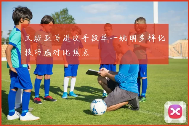 文班亚马进攻手段单一姚明多样化技巧成对比焦点