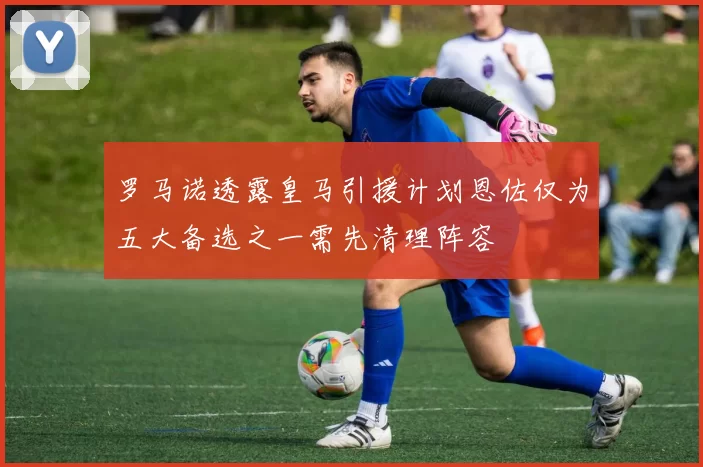 罗马诺透露皇马引援计划恩佐仅为五大备选之一需先清理阵容