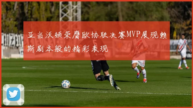 亚当沃顿荣膺欧协联决赛MVP展现赖斯剧本般的精彩表现