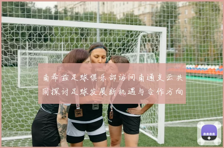 南希兹足球俱乐部访问南通支云共同探讨足球发展新机遇与合作方向