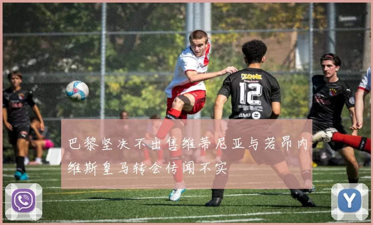 巴黎坚决不出售维蒂尼亚与若昂内维斯皇马转会传闻不实