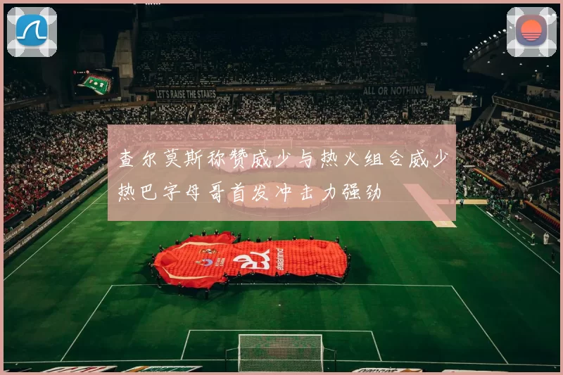 查尔莫斯称赞威少与热火组合威少热巴字母哥首发冲击力强劲