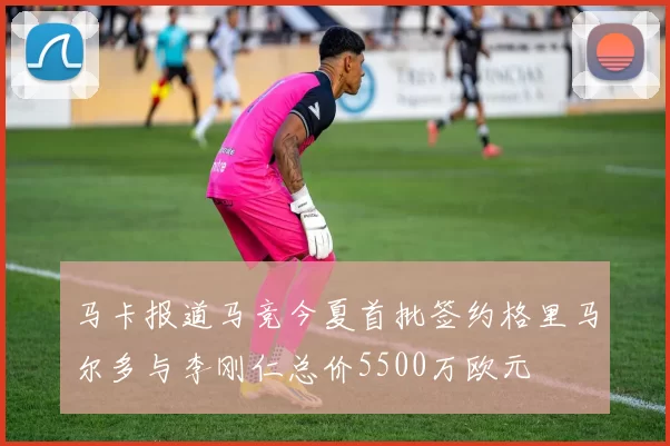 马卡报道马竞今夏首批签约格里马尔多与李刚仁总价5500万欧元