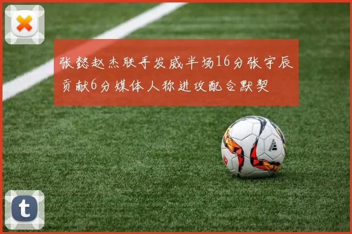 张懿赵杰联手发威半场16分张宇辰贡献6分媒体人称进攻配合默契