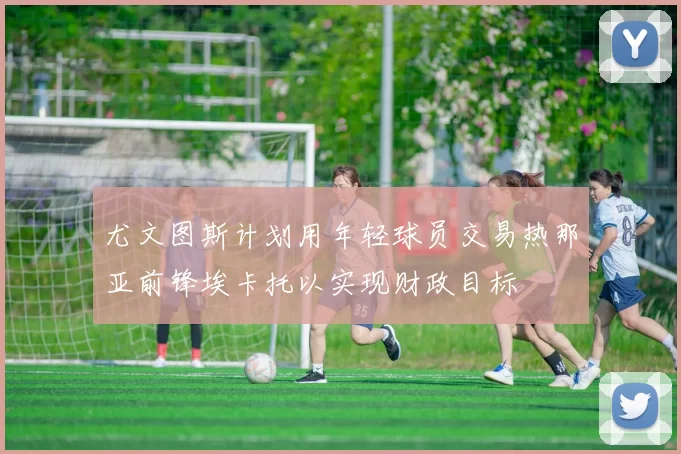 尤文图斯计划用年轻球员交易热那亚前锋埃卡托以实现财政目标