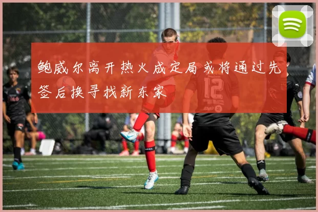 鲍威尔离开热火成定局或将通过先签后换寻找新东家