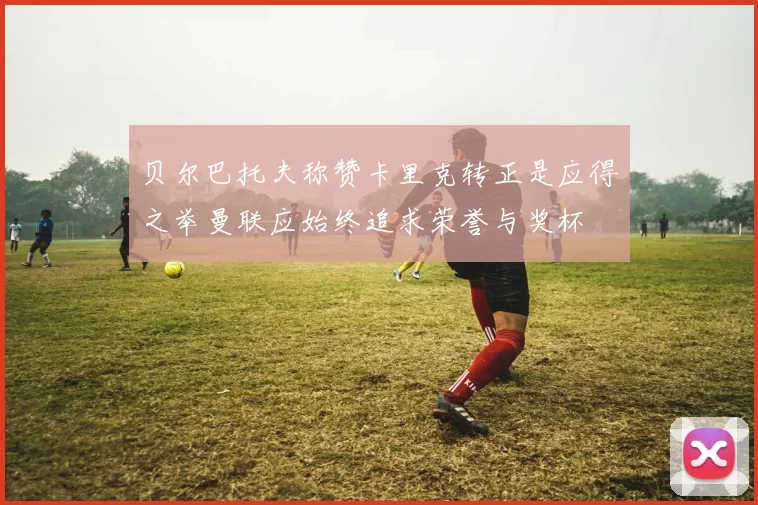贝尔巴托夫称赞卡里克转正是应得之举曼联应始终追求荣誉与奖杯