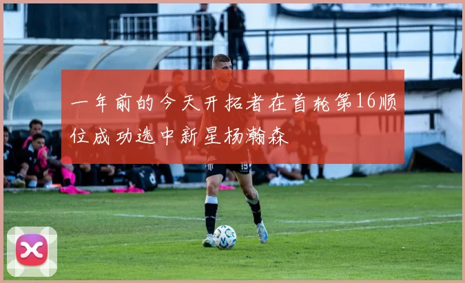 一年前的今天开拓者在首轮第16顺位成功选中新星杨瀚森