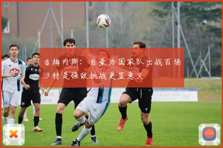 吉梅内斯：自豪为国家队出战百场沙特是强敌挑战更显意义