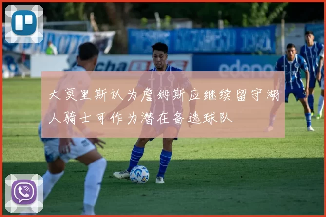 大莫里斯认为詹姆斯应继续留守湖人骑士可作为潜在备选球队