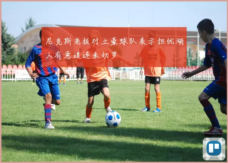 尼克斯老板对土豪球队表示担忧湖人有意追逐米切罗