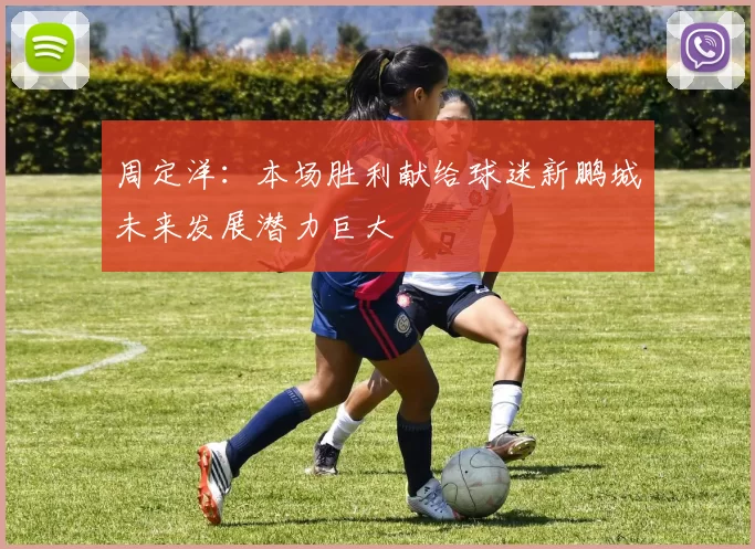 周定洋：本场胜利献给球迷新鹏城未来发展潜力巨大