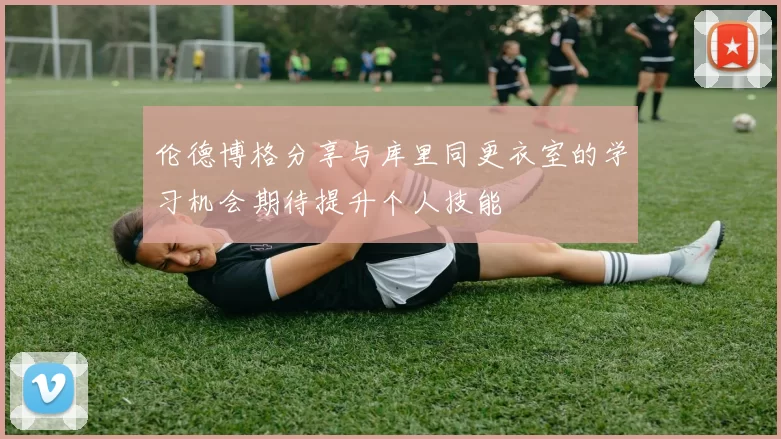 伦德博格分享与库里同更衣室的学习机会期待提升个人技能